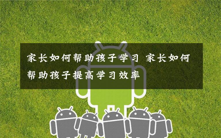 家长如何帮助孩子学习 家长如何帮助孩子提高学习效率