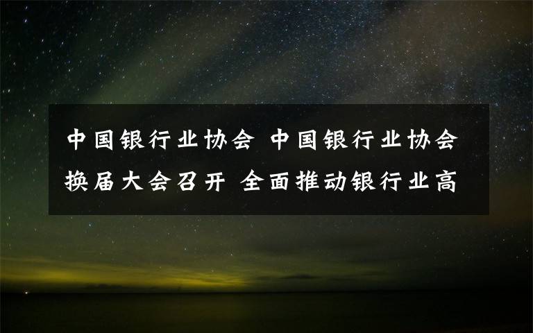 中国银行业协会 中国银行业协会换届大会召开 全面推动银行业高质量发展