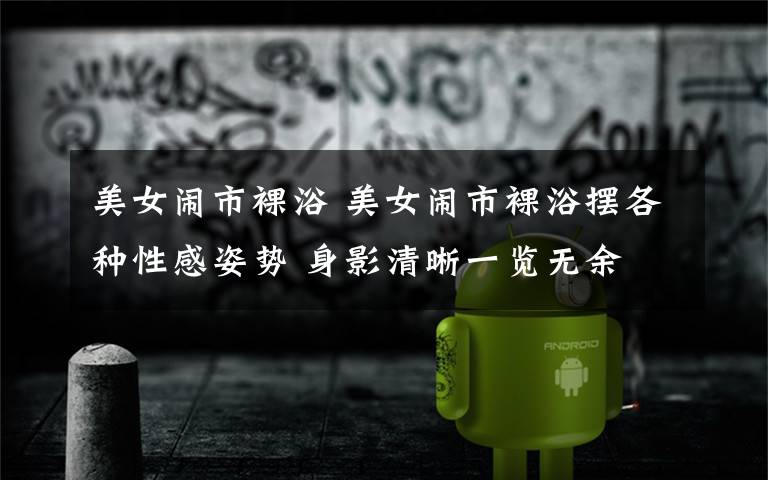 美女闹市裸浴 美女闹市裸浴摆各种性感姿势 身影清晰一览无余