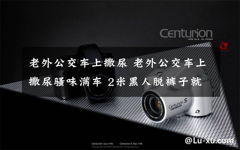 老外公交车上撒尿 老外公交车上撒尿骚味满车 2米黑人脱裤子就尿这是令人醉了