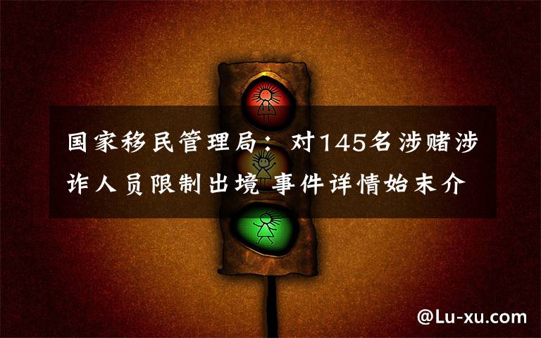 国家移民管理局：对145名涉赌涉诈人员限制出境 事件详情始末介绍！