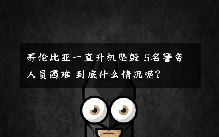 哥伦比亚一直升机坠毁 5名警务人员遇难 到底什么情况呢?