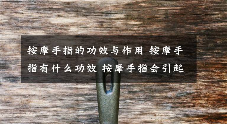 按摩手指的功效与作用 按摩手指有什么功效 按摩手指会引起手麻吗