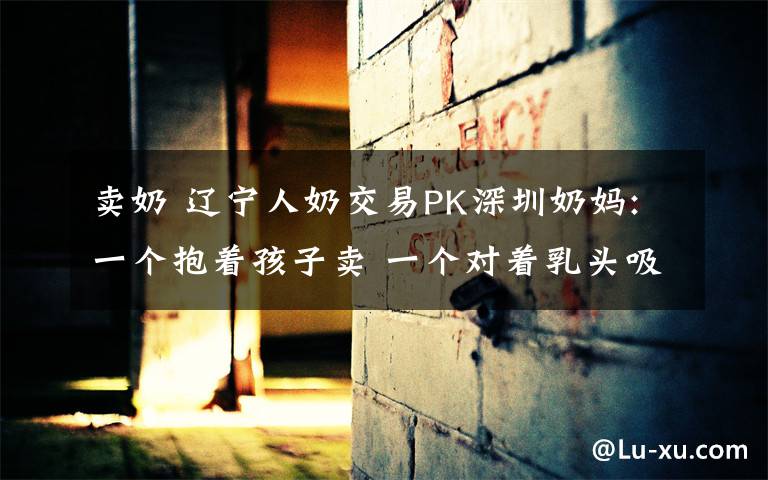 卖奶 辽宁人奶交易PK深圳奶妈:一个抱着孩子卖 一个对着乳头吸