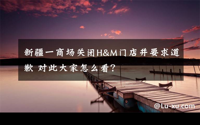 新疆一商场关闭H&M门店并要求道歉 对此大家怎么看?
