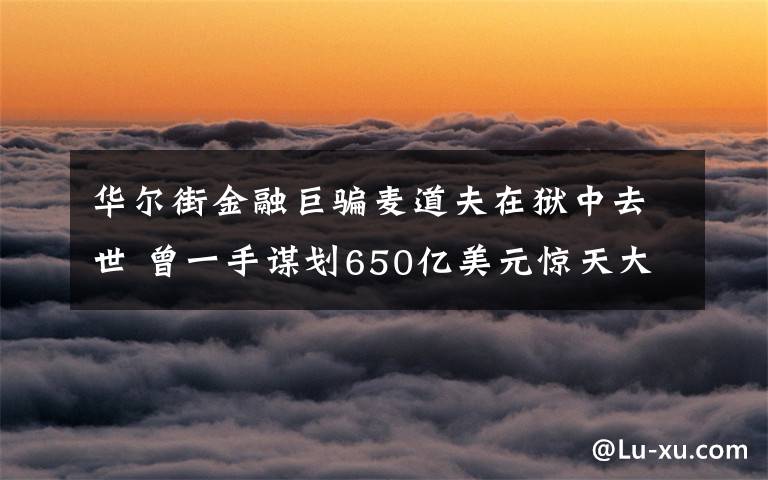 华尔街金融巨骗麦道夫在狱中去世 曾一手谋划650亿美元惊天大骗局 具体是啥情况?