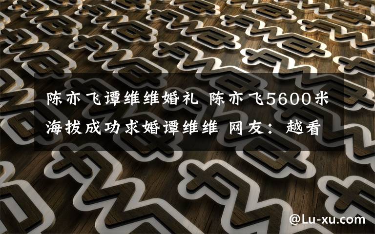 陈亦飞谭维维婚礼 陈亦飞5600米海拔成功求婚谭维维 网友：越看越有夫妻相