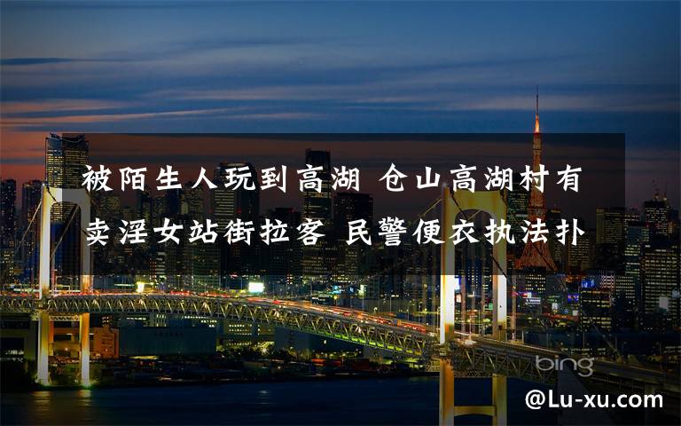 被陌生人玩到高湖 仓山高湖村有卖淫女站街拉客 民警便衣执法扑空
