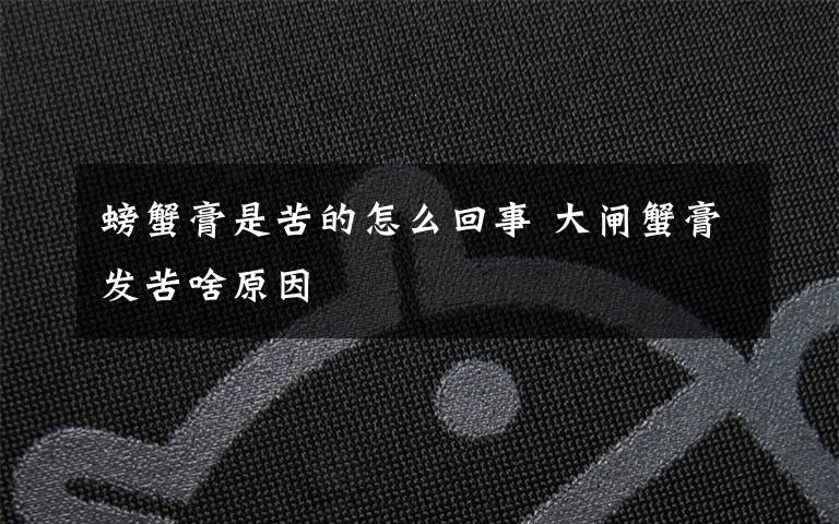 螃蟹膏是苦的怎么回事 大闸蟹膏发苦啥原因