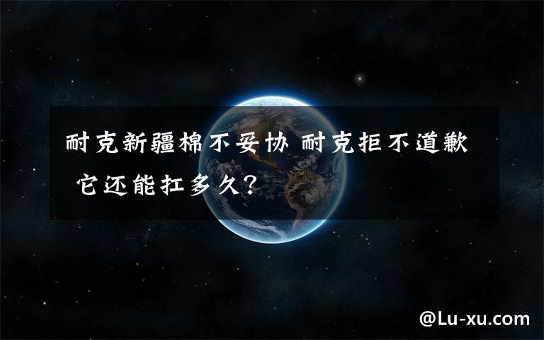 耐克新疆棉不妥协 耐克拒不道歉 它还能扛多久？