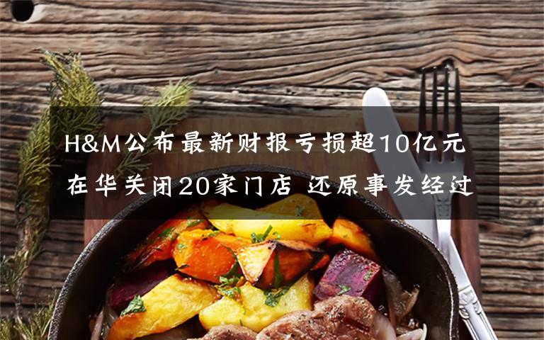 H&M公布最新财报亏损超10亿元 在华关闭20家门店 还原事发经过及背后真相!