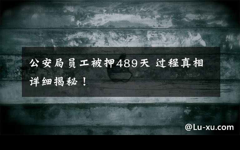 公安局员工被押489天 过程真相详细揭秘!