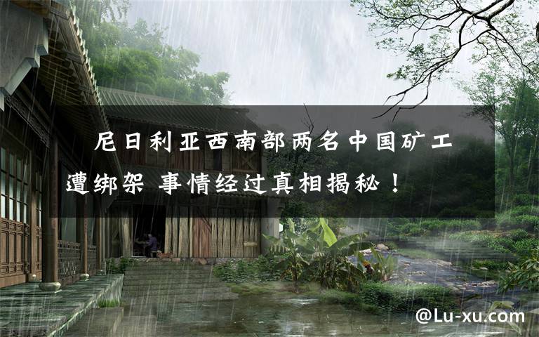 尼日利亚西南部两名中国矿工遭绑架 事情经过真相揭秘!