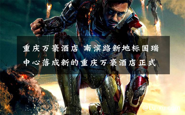 重庆万豪酒店 南滨路新地标国瑞中心落成新的重庆万豪酒店正式开业