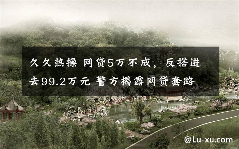 久久热操 网贷5万不成，反搭进去99.2万元 警方揭露网贷套路