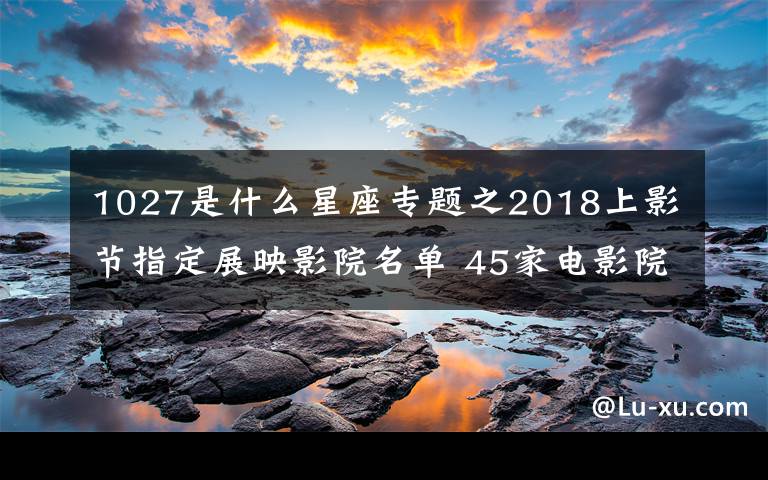 1027是什么星座专题之2018上影节指定展映影院名单 45家电影院（影厅+地址+交通）
