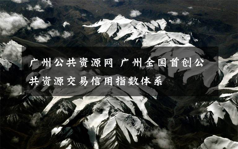 广州公共资源网 广州全国首创公共资源交易信用指数体系