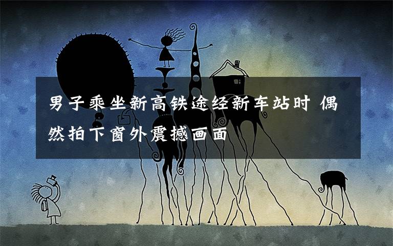 男子乘坐新高铁途经新车站时 偶然拍下窗外震撼画面