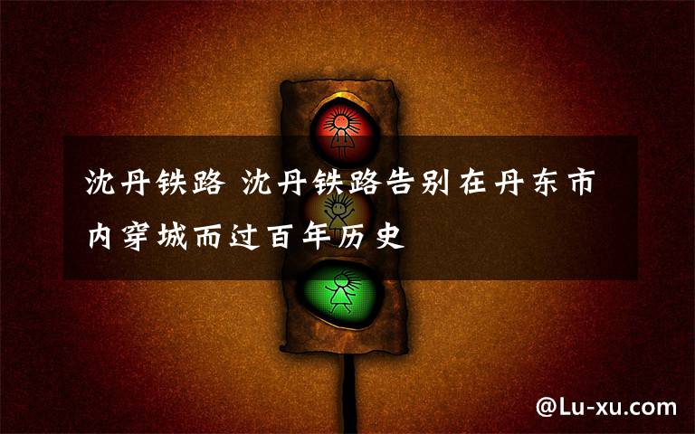 沈丹铁路 沈丹铁路告别在丹东市内穿城而过百年历史