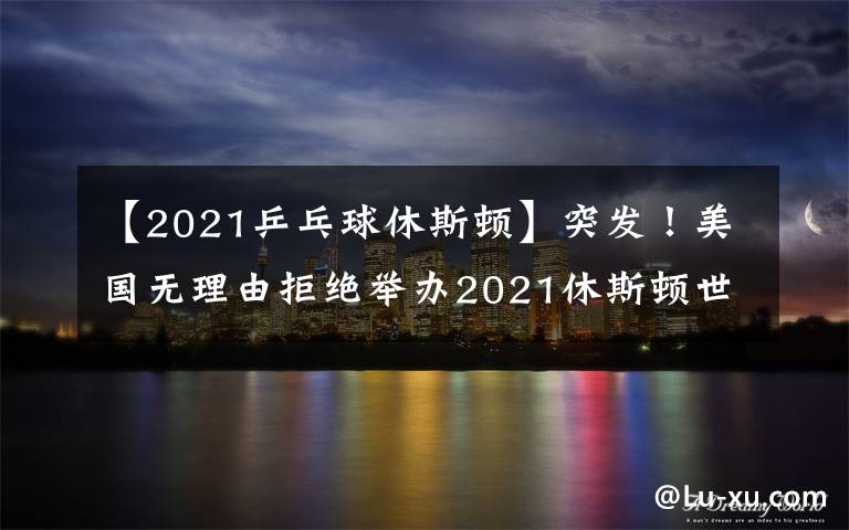 【2021乒乓球休斯顿】突发!美国无理由拒绝举办2021休斯顿世乒赛,疑似针对中国队