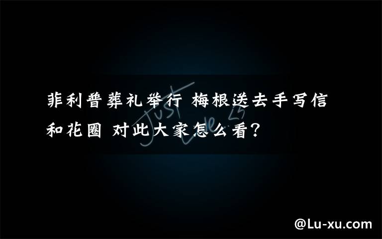 菲利普葬礼举行 梅根送去手写信和花圈 对此大家怎么看？