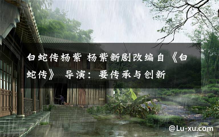 白蛇传杨紫 杨紫新剧改编自《白蛇传》 导演:要传承与创新