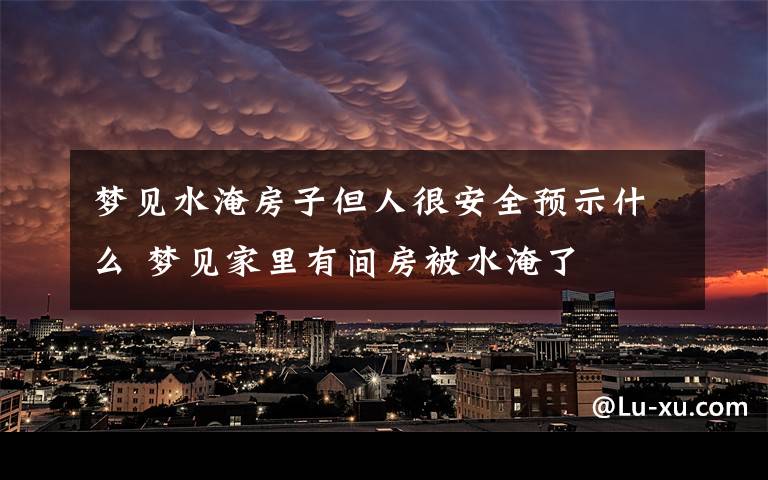 梦见水淹房子但人很安全预示什么 梦见家里有间房被水淹了
