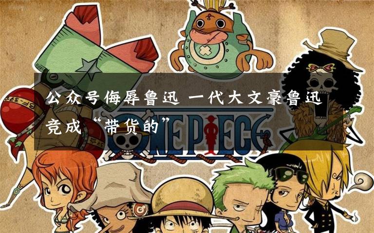 公众号侮辱鲁迅 一代大文豪鲁迅竞成“带货的”