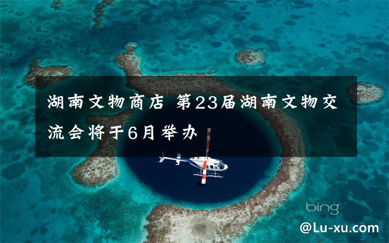 湖南文物商店 第23届湖南文物交流会将于6月举办