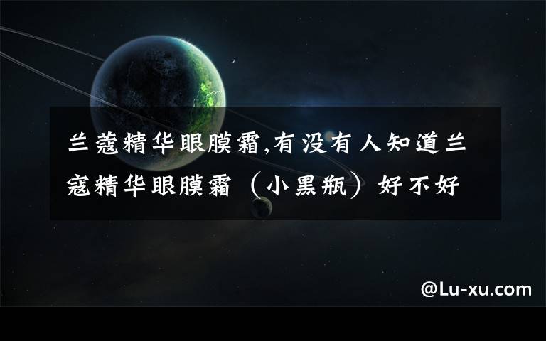 兰蔻精华眼膜霜,有没有人知道兰寇精华眼膜霜（小黑瓶）好不好呢？实不实惠啊，兰寇了东西怎么样呢