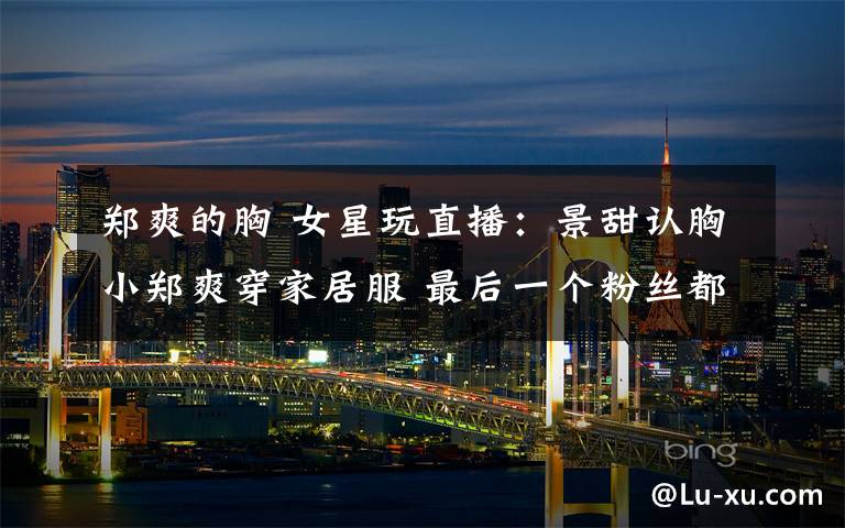 郑爽的胸 女星玩直播:景甜认胸小郑爽穿家居服 最后一个粉丝都认不出