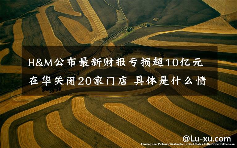 H&M公布最新财报亏损超10亿元 在华关闭20家门店 具体是什么情况?