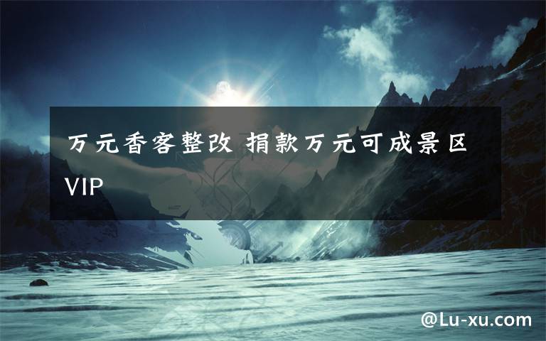 万元香客整改 捐款万元可成景区VIP