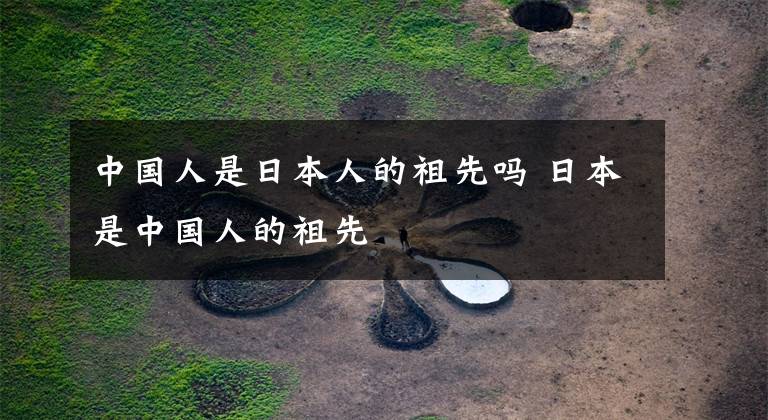 中国人是日本人的祖先吗 日本是中国人的祖先