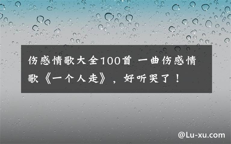 伤感情歌大全100首 一曲伤感情歌《一个人走》,好听哭了!