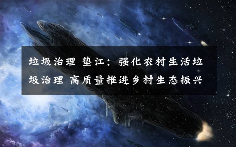 垃圾治理 垫江:强化农村生活垃圾治理 高质量推进乡村生态振兴