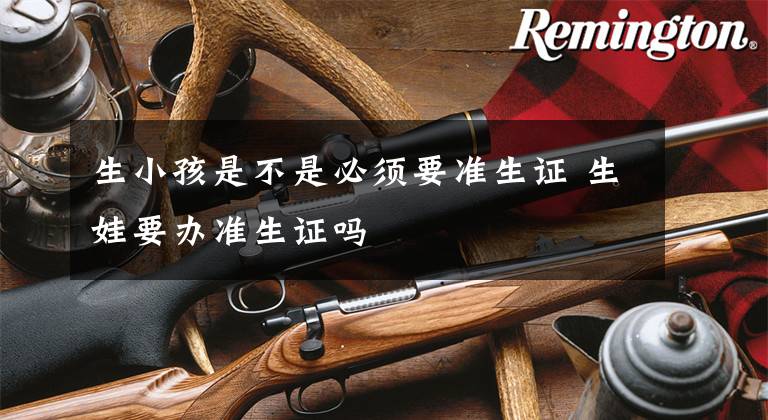 生小孩是不是必须要准生证 生娃要办准生证吗