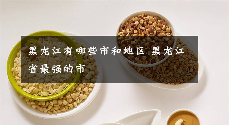 黑龙江有哪些市和地区 黑龙江省最强的市