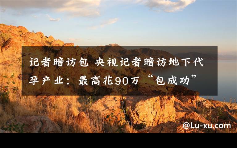 记者暗访包 央视记者暗访地下代孕产业:最高花90万“包成功”