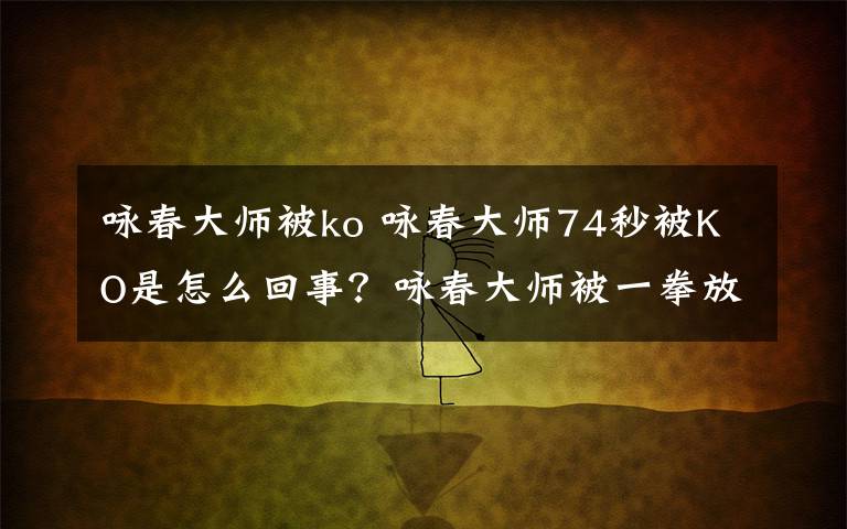咏春大师被ko 咏春大师74秒被KO是怎么回事?咏春大师被一拳放倒的原因经过
