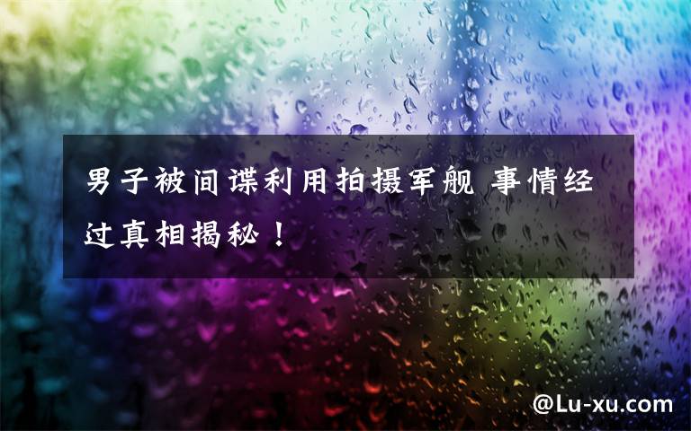 男子被间谍利用拍摄军舰 事情经过真相揭秘!
