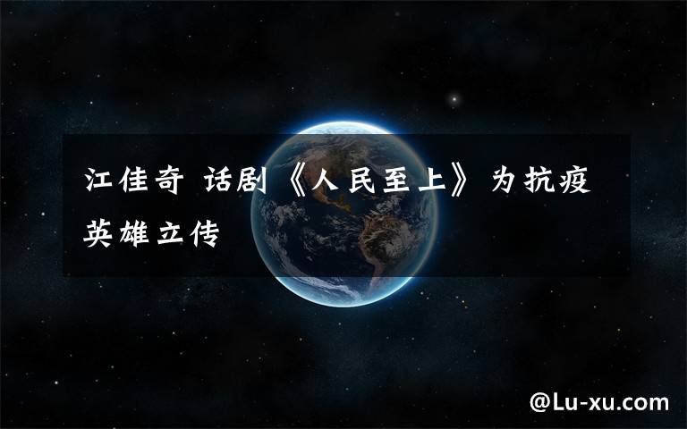 江佳奇 话剧《人民至上》为抗疫英雄立传