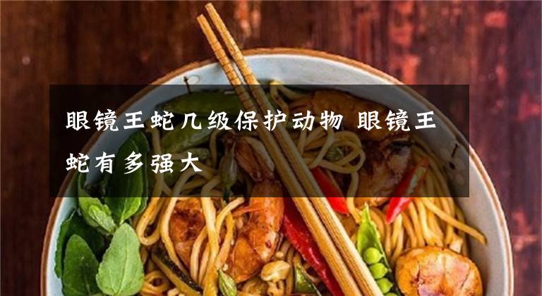 眼镜王蛇几级保护动物 眼镜王蛇有多强大
