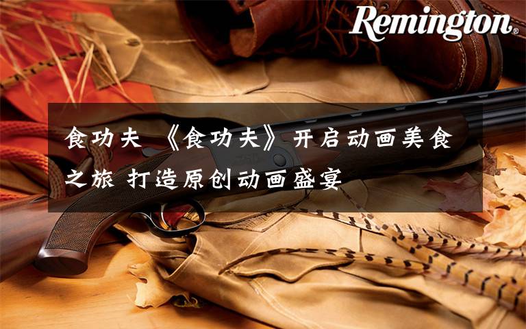 食功夫 《食功夫》开启动画美食之旅 打造原创动画盛宴