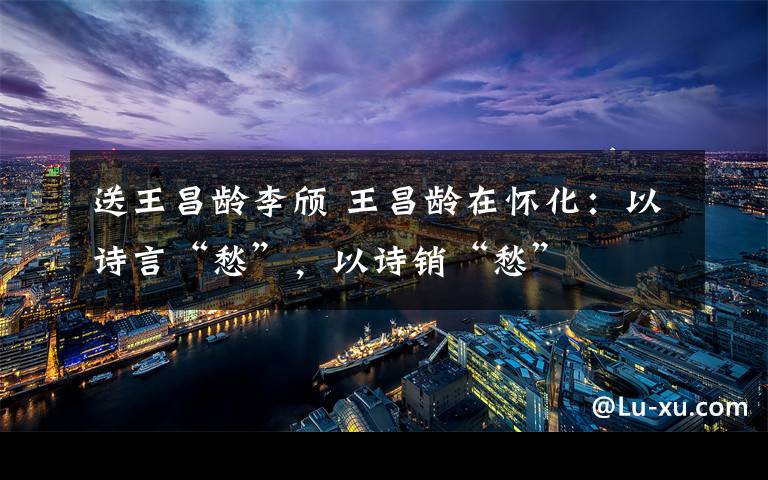 送王昌龄李颀 王昌龄在怀化:以诗言“愁”,以诗销“愁”