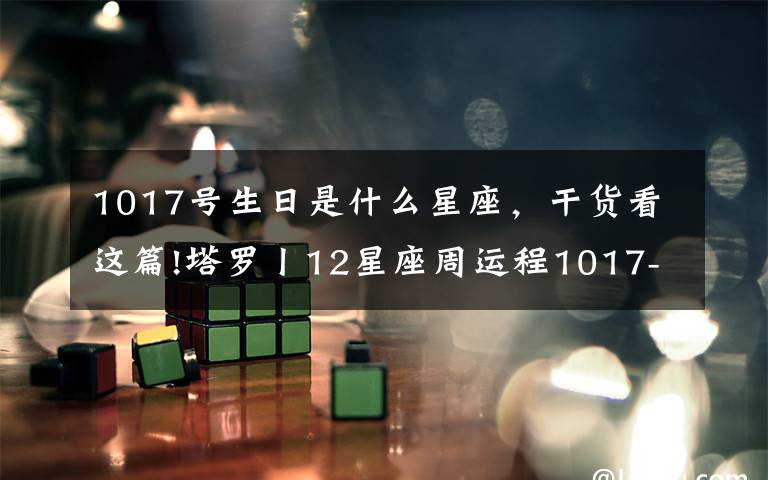 1017号生日是什么星座,干货看这篇!塔罗丨12星座周运程1017-1023,双子最棒!