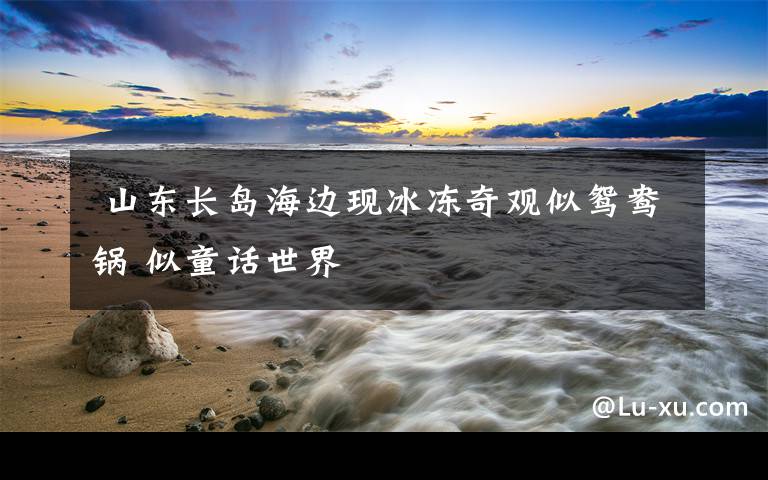 山东长岛海边现冰冻奇观似鸳鸯锅 似童话世界