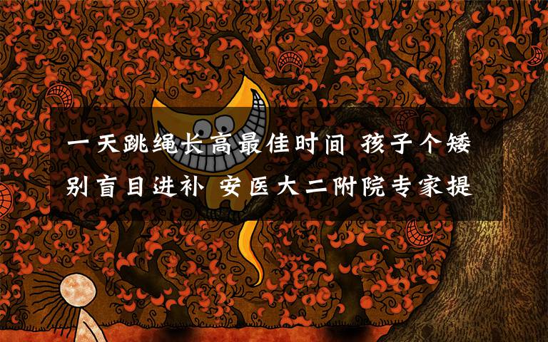 一天跳绳长高最佳时间 孩子个矮别盲目进补 安医大二附院专家提醒:每天跳绳800个有助长个子