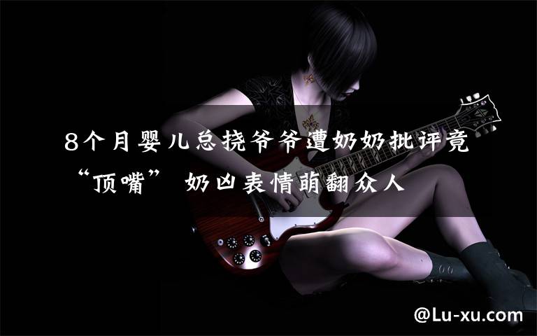 8个月婴儿总挠爷爷遭奶奶批评竟“顶嘴” 奶凶表情萌翻众人