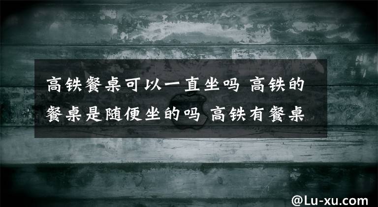 高铁餐桌可以一直坐吗 高铁的餐桌是随便坐的吗 高铁有餐桌的车厢